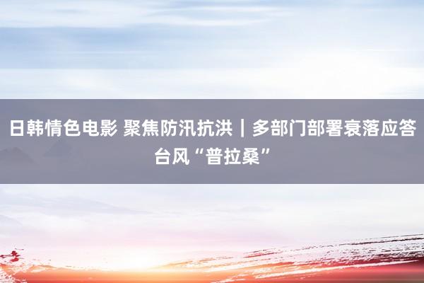 日韩情色电影 聚焦防汛抗洪｜多部门部署衰落应答台风“普拉桑”