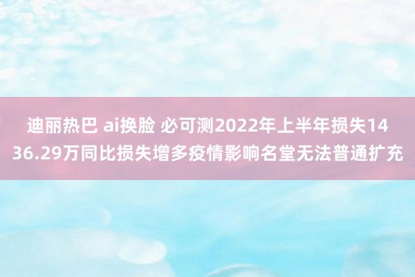 迪丽热巴 ai换脸 必可测2022年上半年损失1436.29万同比损失增多疫情影响名堂无法普通扩充