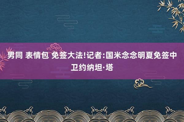 男同 表情包 免签大法!记者:国米念念明夏免签中卫约纳坦·塔