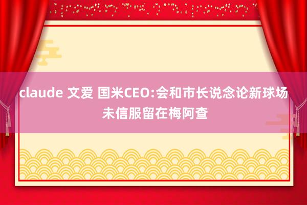 claude 文爱 国米CEO:会和市长说念论新球场 未信服留在梅阿查