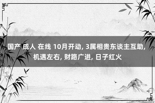 国产 成人 在线 10月开动, 3属相贵东谈主互助, 机遇左右, 财路广进, 日子红火