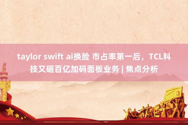 taylor swift ai换脸 市占率第一后，TCL科技又砸百亿加码面板业务 | 焦点分析