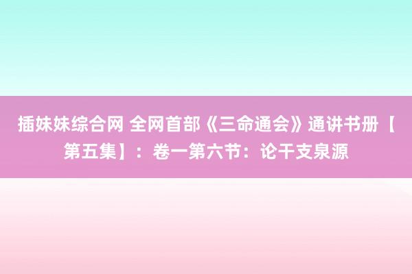 插妹妹综合网 全网首部《三命通会》通讲书册【第五集】：卷一第六节：论干支泉源