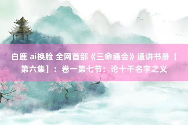 白鹿 ai换脸 全网首部《三命通会》通讲书册【第六集】：卷一第七节：论十干名字之义