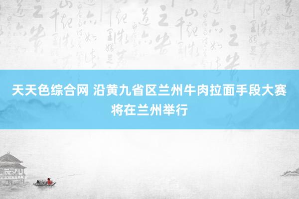 天天色综合网 沿黄九省区兰州牛肉拉面手段大赛将在兰州举行