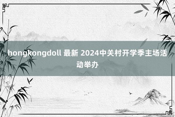 hongkongdoll 最新 2024中关村开学季主场活动举办