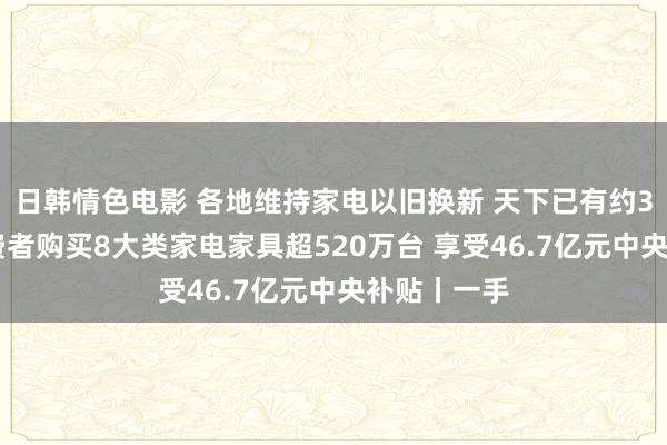 日韩情色电影 各地维持家电以旧换新 天下已有约386万名破费者购买8大类家电家具超520万台 享受46.7亿元中央补贴丨一手