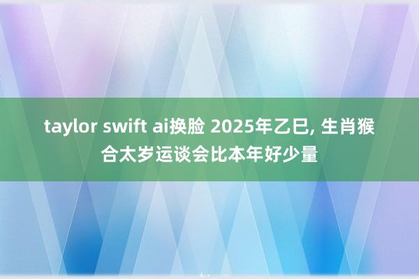 taylor swift ai换脸 2025年乙巳, 生肖猴合太岁运谈会比本年好少量