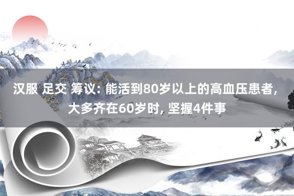 汉服 足交 筹议: 能活到80岁以上的高血压患者, 大多齐在60岁时, 坚握4件事