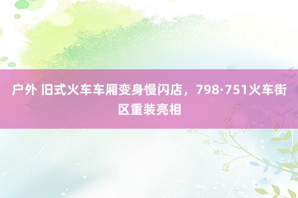 户外 旧式火车车厢变身慢闪店，798·751火车街区重装亮相