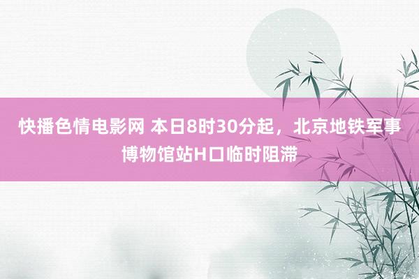 快播色情电影网 本日8时30分起，北京地铁军事博物馆站H口临时阻滞