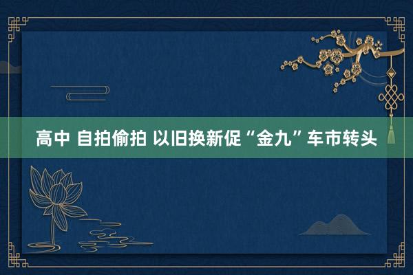 高中 自拍偷拍 以旧换新促“金九”车市转头