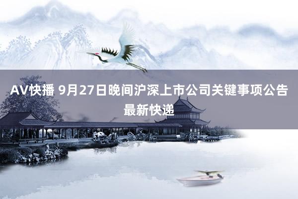 AV快播 9月27日晚间沪深上市公司关键事项公告最新快递