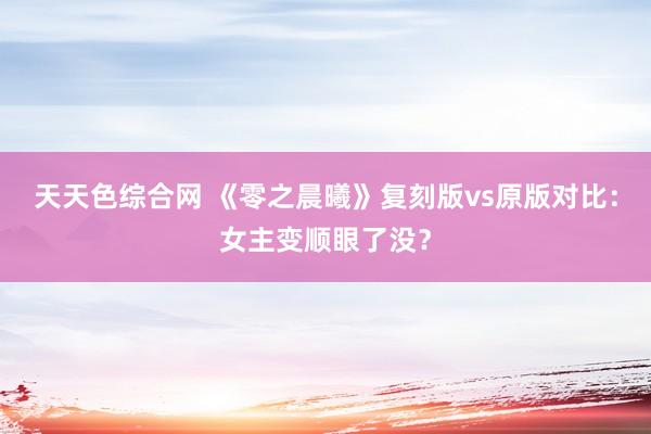 天天色综合网 《零之晨曦》复刻版vs原版对比：女主变顺眼了没？