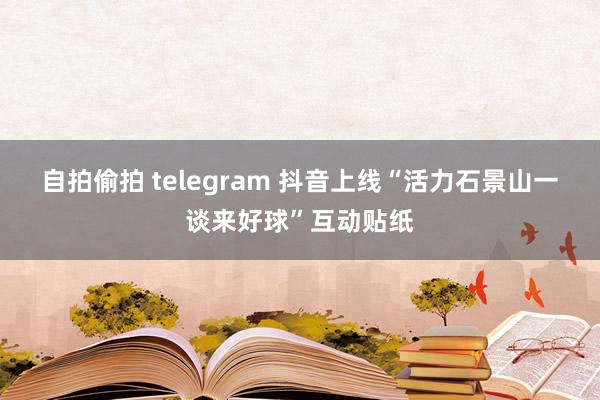 自拍偷拍 telegram 抖音上线“活力石景山一谈来好球”互动贴纸