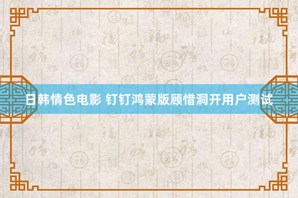 日韩情色电影 钉钉鸿蒙版顾惜洞开用户测试