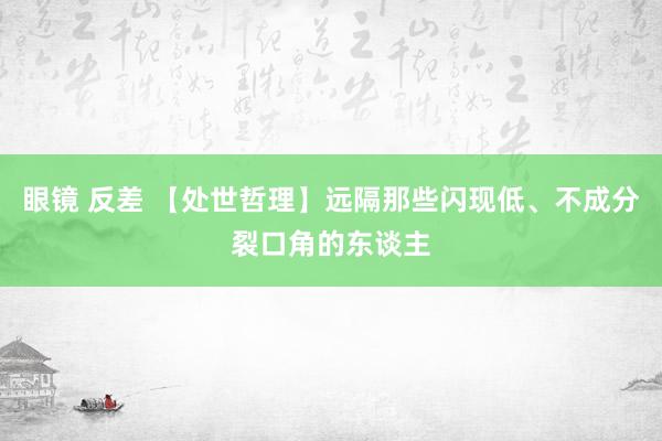 眼镜 反差 【处世哲理】远隔那些闪现低、不成分裂口角的东谈主