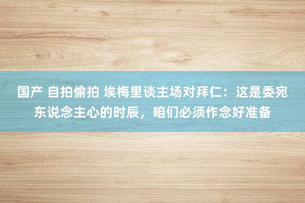 国产 自拍偷拍 埃梅里谈主场对拜仁：这是委宛东说念主心的时辰，咱们必须作念好准备