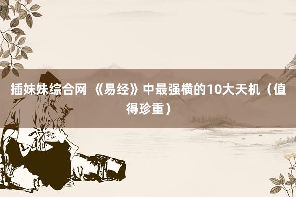 插妹妹综合网 《易经》中最强横的10大天机（值得珍重）