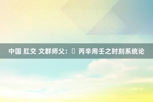 中国 肛交 文群师父：​丙辛用壬之时刻系统论