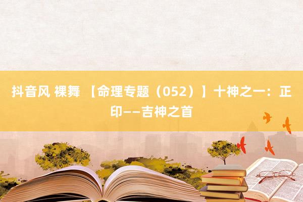 抖音风 裸舞 【命理专题（052）】十神之一：正印——吉神之首