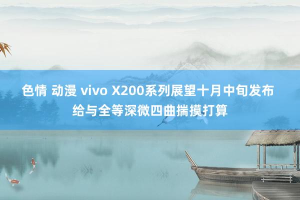 色情 动漫 vivo X200系列展望十月中旬发布 给与全等深微四曲揣摸打算