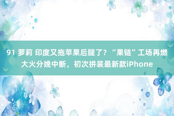 91 萝莉 印度又拖苹果后腿了？“果链”工场再燃大火分娩中断，初次拼装最新款iPhone