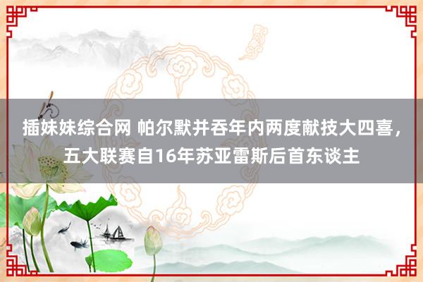 插妹妹综合网 帕尔默并吞年内两度献技大四喜，五大联赛自16年苏亚雷斯后首东谈主