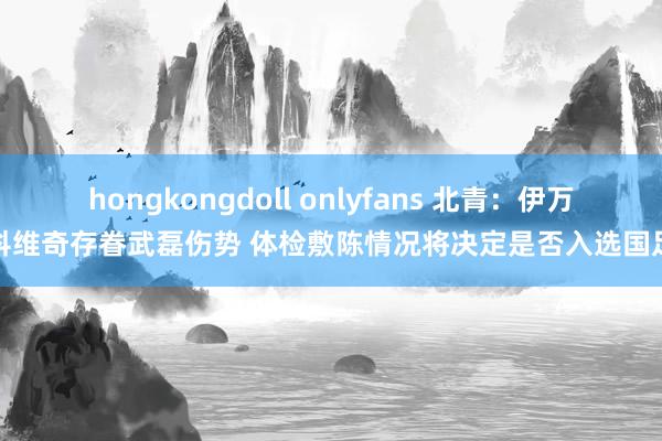 hongkongdoll onlyfans 北青：伊万科维奇存眷武磊伤势 体检敷陈情况将决定是否入选国足