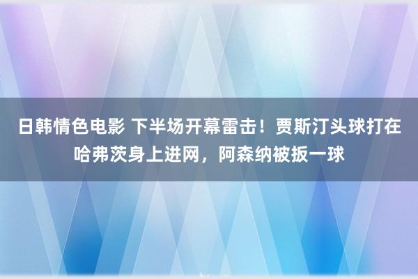 日韩情色电影 下半场开幕雷击！贾斯汀头球打在哈弗茨身上进网，阿森纳被扳一球