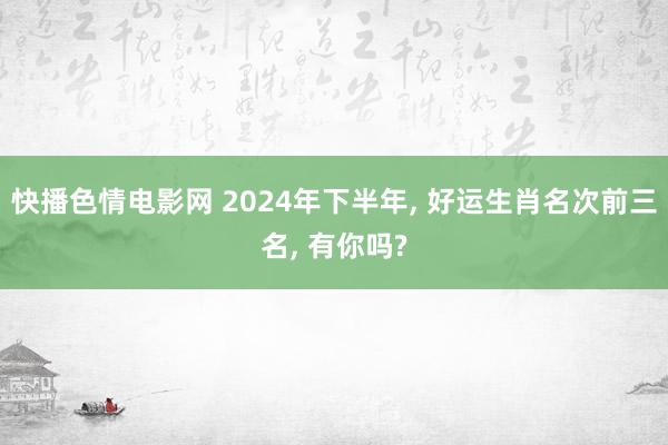 快播色情电影网 2024年下半年, 好运生肖名次前三名, 有你吗?