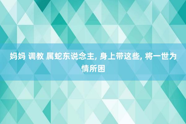 妈妈 调教 属蛇东说念主, 身上带这些, 将一世为情所困