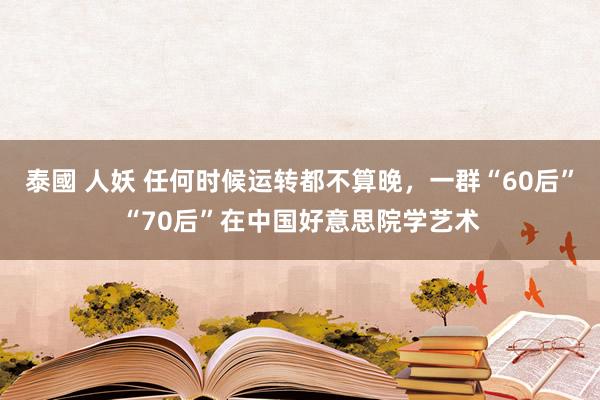 泰國 人妖 任何时候运转都不算晚，一群“60后”“70后”在中国好意思院学艺术