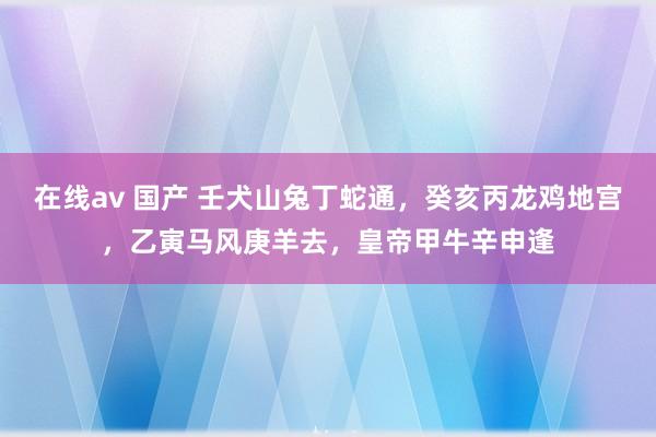 在线av 国产 壬犬山兔丁蛇通，癸亥丙龙鸡地宫，乙寅马风庚羊去，皇帝甲牛辛申逢