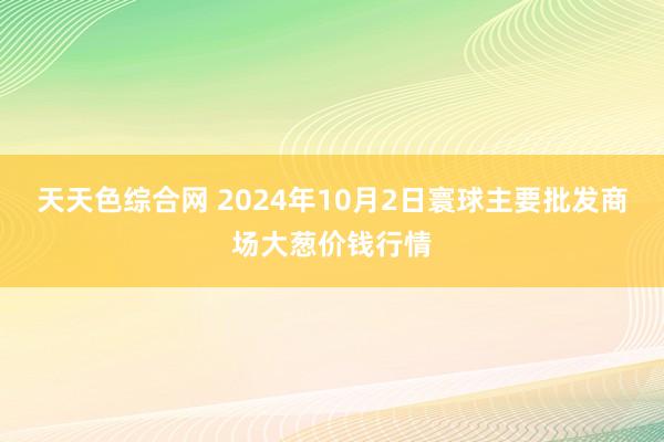 天天色综合网 2024年10月2日寰球主要批发商场大葱价钱行情