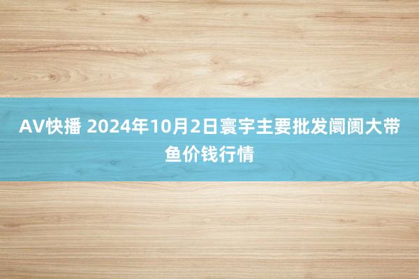 AV快播 2024年10月2日寰宇主要批发阛阓大带鱼价钱行情