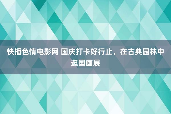 快播色情电影网 国庆打卡好行止，在古典园林中逛国画展