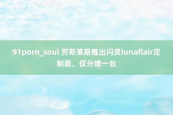 91porn_soul 劳斯莱斯推出闪灵lunaflair定制版，仅分娩一台