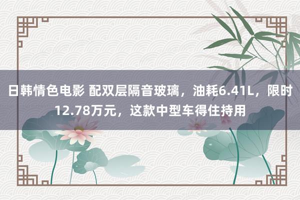 日韩情色电影 配双层隔音玻璃，油耗6.41L，限时12.78万元，这款中型车得住持用