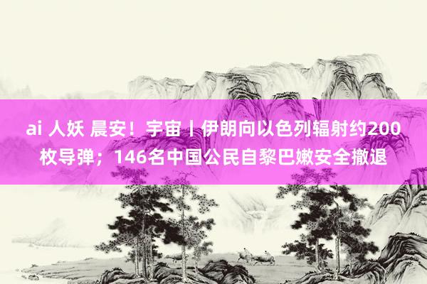 ai 人妖 晨安！宇宙丨伊朗向以色列辐射约200枚导弹；146名中国公民自黎巴嫩安全撤退