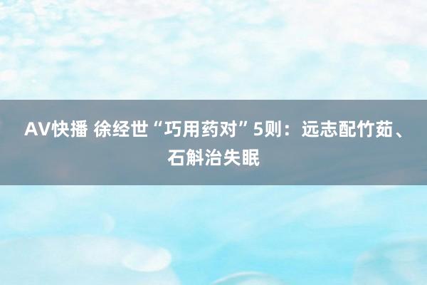 AV快播 徐经世“巧用药对”5则：远志配竹茹、石斛治失眠