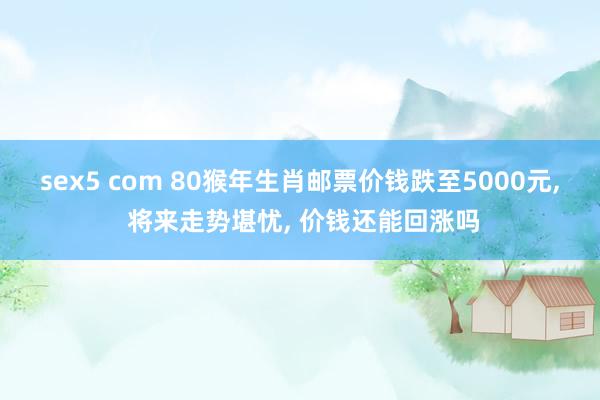 sex5 com 80猴年生肖邮票价钱跌至5000元, 将来走势堪忧, 价钱还能回涨吗