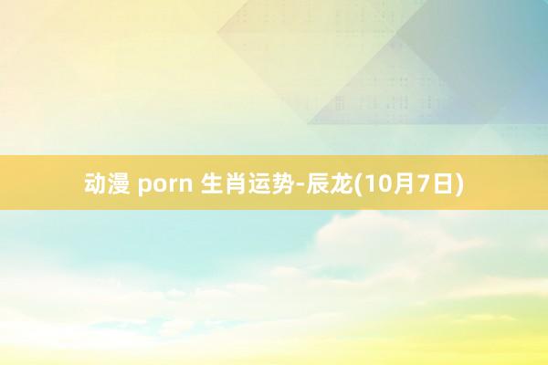 动漫 porn 生肖运势-辰龙(10月7日)