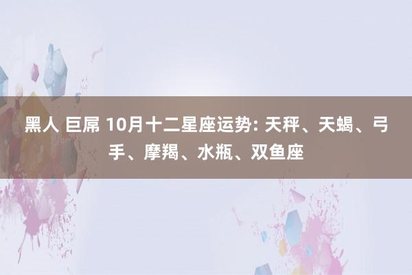 黑人 巨屌 10月十二星座运势: 天秤、天蝎、弓手、摩羯、水瓶、双鱼座