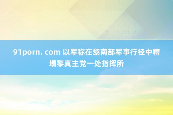 91porn. com 以军称在黎南部军事行径中糟塌黎真主党一处指挥所