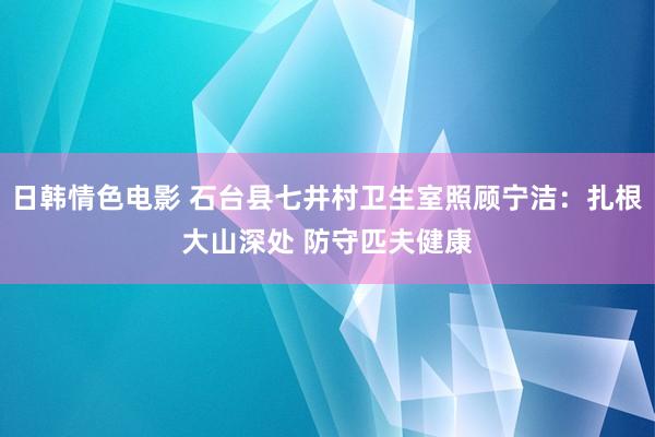 日韩情色电影 石台县七井村卫生室照顾宁洁：扎根大山深处 防守匹夫健康