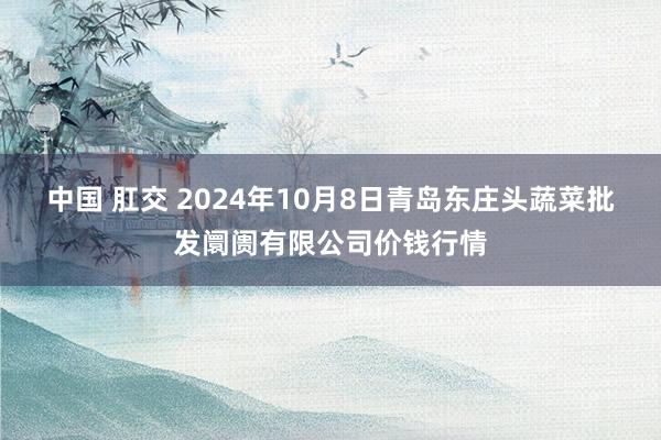 中国 肛交 2024年10月8日青岛东庄头蔬菜批发阛阓有限公司价钱行情