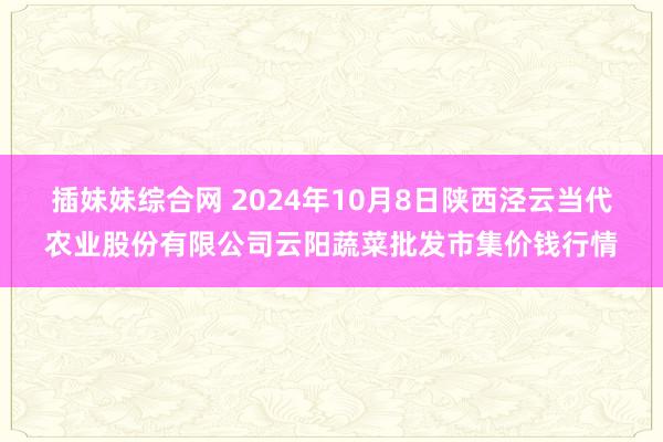 插妹妹综合网 2024年10月8日陕西泾云当代农业股份有限公司云阳蔬菜批发市集价钱行情