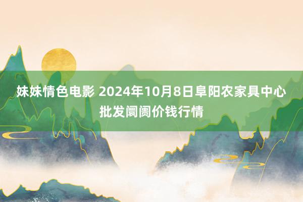 妹妹情色电影 2024年10月8日阜阳农家具中心批发阛阓价钱行情