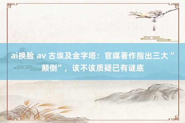 ai换脸 av 古埃及金字塔：官媒著作指出三大“颠倒”，该不该质疑已有谜底